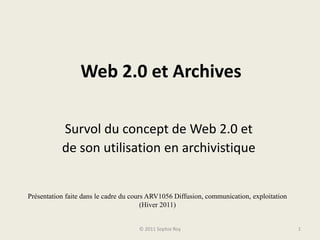 Web 2.0 et Archives Survol du concept de Web 2.0 et  de son utilisation en archivistique © 2011 Sophie Roy 1 Présentation faite dans le cadre du cours ARV1056 Diffusion, communication, exploitation (Hiver 2011) 