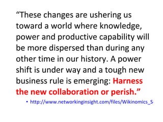 “ These changes are ushering us toward a world where knowledge, power and productive capability will be more dispersed than during any other time in our history. A power shift is under way and a tough new business rule is emerging:  Harness the new collaboration or perish.”  http://www.networkinginsight.com/files/Wikinomics_Soundview.pdf   
