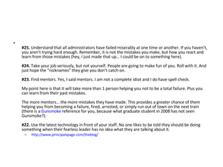 #25.  Understand that all administrators have failed miserably at one time or another. If you haven’t, you aren’t trying hard enough. Remember, it is not the mistakes you make, but how you react and learn from those mistakes (hey, I just made that up… I could be on to something here). #24.  Take your job seriously, but not yourself. People are going to make fun of you. Roll with it. And just hope the “nicknames” they give you don’t catch on. #23.  Find mentors. Yes, I said mentors. I am not a complete idiot and I do have spell check.  My point here is that it will take more than 1 person helping you not to be a total failure. Plus you can learn from their past mistakes.  The more mentors… the more mistakes they have made. This provides a greater chance of them helping you from becoming a failure, fired, arrested, or simply run out of town on the next train (there is a  Gunsmoke  reference for you, because what graduate student in 2008 has not seen Gunsmoke?). #22.  Use the latest technology in front of your staff. No one likes to be told they should be doing something when their fearless leader has no idea what they are talking about it.  http://www.principalspage.com/theblog/   