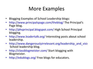 More Examples Blogging Examples of School Leadership blogs: http://www.principalspage.com/theblog/  The Principal's Page blog. http://phsprincipal.blogspot.com/  High School Principal blogging. http://www.leadertalk.org/  Interesting posts about school leadership. http://www.dangerouslyirrelevant.org/leadership_and_vision/index.html  School leadership blog. http://classblogmeister.com/  Start blogging with Blogmeister. http://edublogs.org/  Free blogs for educators. 