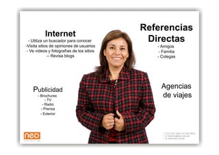 Referencias
           Internet
  - Utiliza un buscador para conocer        Directas
-  isita sitios de opiniones de usuarios
 V                                            - Amigos
 - Ve videos y fotografías de los sitios       - Familia
              -  Revisa blogs
               -                              - Colegas




    Publicidad                                  Agencias
       - Brochures                              de viajes
            - TV
          - Radio
         - Prensa
         - Exterior
 
