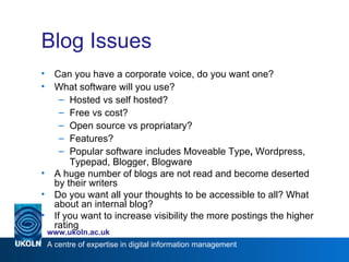 Blog Issues Can you have a corporate voice, do you want one? What software will you use? Hosted vs self hosted? Free vs cost? Open source vs propriatary? Features? Popular software includes Moveable Type ,  Wordpress, Typepad, Blogger, Blogware A huge number of blogs are not read and become deserted by their writers Do you want all your thoughts to be accessible to all? What about an internal blog? If you want to increase visibility the more postings the higher rating 