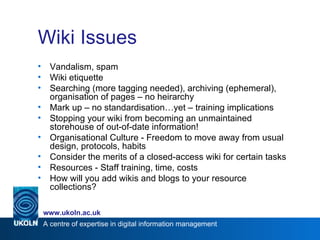 Wiki Issues Vandalism, spam Wiki etiquette Searching (more tagging needed), archiving (ephemeral), organisation of pages – no heirarchy Mark up – no standardisation…yet – training implications Stopping your wiki from becoming an unmaintained storehouse of out-of-date information! Organisational Culture - Freedom to move away from usual design, protocols, habits Consider the merits of a closed-access wiki for certain tasks Resources - Staff training, time, costs How will you add wikis and blogs to your resource collections? 