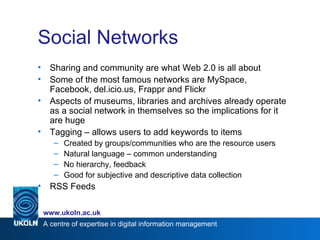 Social Networks Sharing and community are what Web 2.0 is all about Some of the most famous networks are MySpace, Facebook, del.icio.us, Frappr and Flickr Aspects of museums, libraries and archives already operate as a social network in themselves so the implications for it are huge Tagging – allows users to add keywords to items Created by groups/communities who are the resource users Natural language – common understanding No hierarchy, feedback Good for subjective and descriptive data collection RSS Feeds 