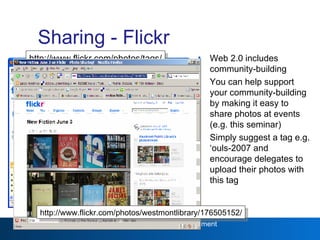 Sharing - Flickr Web 2.0 includes community-building You can help support your community-building by making it easy to share photos at events (e.g. this seminar) Simply suggest a tag e.g. ‘ouls-2007 and encourage delegates to upload their photos with this tag Web 2.0 http://www.flickr.com/photos/tags/ iwmw2006/ http://www.flickr.com/photos/westmontlibrary/176505152/ 