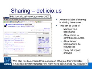 Sharing – del.icio.us Another aspect of sharing is sharing bookmarks This can be used to: Manage your bookmarks Allow others to contribute resources Allow lists of bookmarks to be repurposed Carry out impact analysis Web 2.0 Who else has bookmarked this resources?  What are their interests? (I may have similar interests) How many have bookmarked my resource? http://del.icio.us/mariekeguy/ouls-2007 
