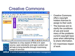 Creative Commons Creative Commons offers copyright holders licences to assign to their work The licences aim to clarify the conditions of use and avoid many of the problems current copyright laws pose when attempting to share information.  CC maximises impact of work Web 2.0 Openess is a key aspect of Web 2.0: open source; open standards and open content can all help to bring benefits through maximising usage of services 