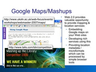 Google Maps/Mashups Web 2.0 provides valuable opportunity to provide mapping & location services: Embedding Google maps on your Web sites Developing rich services using this Providing location metadata / microformats which can be processed by simple browser tools Web 2.0 http://www.ukoln.ac.uk/web-focus/events/ workshops/webmaster-2007/maps/ http://www.talis.com/tdn/competition 