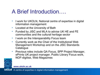 A Brief Introduction…. I work for UKOLN, National centre of expertise in digital information management Located at the University of Bath Funded by JISC and MLA to advise UK HE and FE communities and the cultural heritage sector I work on the Interoperability Focus team Currently work as the Chair of the Institutional Web Management Workshop and on the JISC Standards Catalogue Previous roles include QA Focus, SPP Project Manager, ePrints UK project manager, Public Library Focus work, NOF-digitise, Web Magazines 