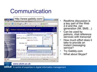 Communication Realtime discussion is a key part of the Web 2.0 and the .net generation (IM, SMS…) Can be used by patrons, chat reference services with transcript How much effort does it take to provide an instant messaging service? Try Gabbly.com What about Skype? Web 2.0 http://www.gabbly.com/ 