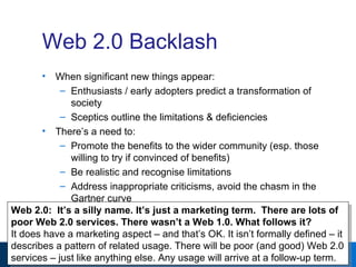 Web 2.0 Backlash When significant new things appear: Enthusiasts / early adopters predict a transformation of society Sceptics outline the limitations & deficiencies There’s a need to: Promote the benefits to the wider community (esp. those willing to try if convinced of benefits) Be realistic and recognise limitations Address inappropriate criticisms, avoid the chasm in the Gartner curve Web 2.0:  It’s a silly name. It’s just a marketing term.  There are lots of poor Web 2.0 services. There wasn’t a Web 1.0. What follows it? It does have a marketing aspect – and that’s OK. It isn’t formally defined – it describes a pattern of related usage. There will be poor (and good) Web 2.0 services – just like anything else. Any usage will arrive at a follow-up term. 