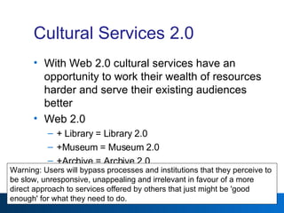 Cultural Services 2.0 With Web 2.0 cultural services have an opportunity to work their wealth of resources harder and serve their existing audiences better Web 2.0  + Library = Library 2.0 +Museum = Museum 2.0 +Archive = Archive 2.0 Warning: Users will bypass processes and institutions that they perceive to be slow, unresponsive, unappealing and irrelevant in favour of a more direct approach to services offered by others that just might be 'good enough' for what they need to do. 