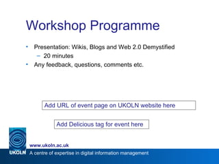 Workshop Programme Presentation:  Wikis, Blogs and Web 2.0 Demystified 20 minutes Any feedback, questions, comments etc. Add URL of event page on UKOLN website here Add Delicious tag for event here 