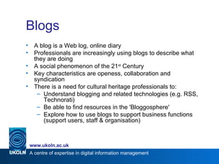 Blogs A blog is a Web log, online diary Professionals are increasingly using blogs to describe what they are doing A social phenomenon of the 21 st  Century Key characteristics are openess, collaboration and syndication  There is a need for cultural heritage professionals to: Understand blogging and related technologies (e.g. RSS, Technorati) Be able to find resources in the 'Bloggosphere' Explore how to use blogs to support business functions (support users, staff & organisation) 