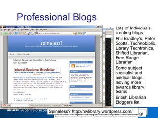 Professional Blogs Lots of Individuals creating blogs Phil Bradley’s, Peter Scotts, Technobiblio, Library Techtronics, Shifted Librarian, Free Range Librarian Some subject specialist and medical blogs, moving more towards library teams British Librarian Bloggers list Panlibus - http://blogs.talis.com/panlibus/ It’s All Good - http://scanblog.blogspot.com/ Shush! http://library.northampton.ac.uk/blog/ Spineless? http://hwlibrary.wordpress.com/ 