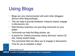 Using Blogs Blogs are very interconnected with each other (bloggers discuss other blog postings). This can help to provide feedback; measure impact; engage in discussions; etc. Web Monkey extension can give blog comments on your pages Technorati can help find Blog articles, etc. A search for “Oxford University Library Services” returns 32 hits, mainly student blogs The comments field can allow you to engage in discussions Time for you to establish a blog? 