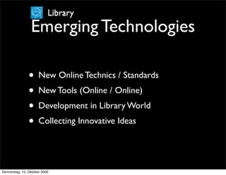 Library
                 Emerging Technologies

                • New Online Technics / Standards
                • New Tools (Online / Online)
                • Development in Library World
                • Collecting Innovative Ideas


Donnerstag, 15. Oktober 2009
 
