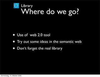 Library
                           Where do we go?

                • Use of web 2.0 tool
                • Try out some ideas in the semantic web
                • Don‘t forget the real library


Donnerstag, 15. Oktober 2009
 