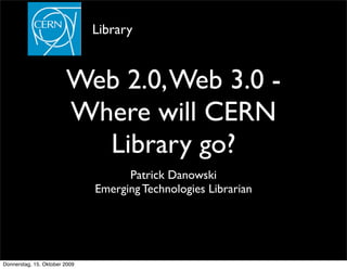 Library


                        Web 2.0, Web 3.0 -
                        Where will CERN
                          Library go?
                                     Patrick Danowski
                               Emerging Technologies Librarian




Donnerstag, 15. Oktober 2009
 
