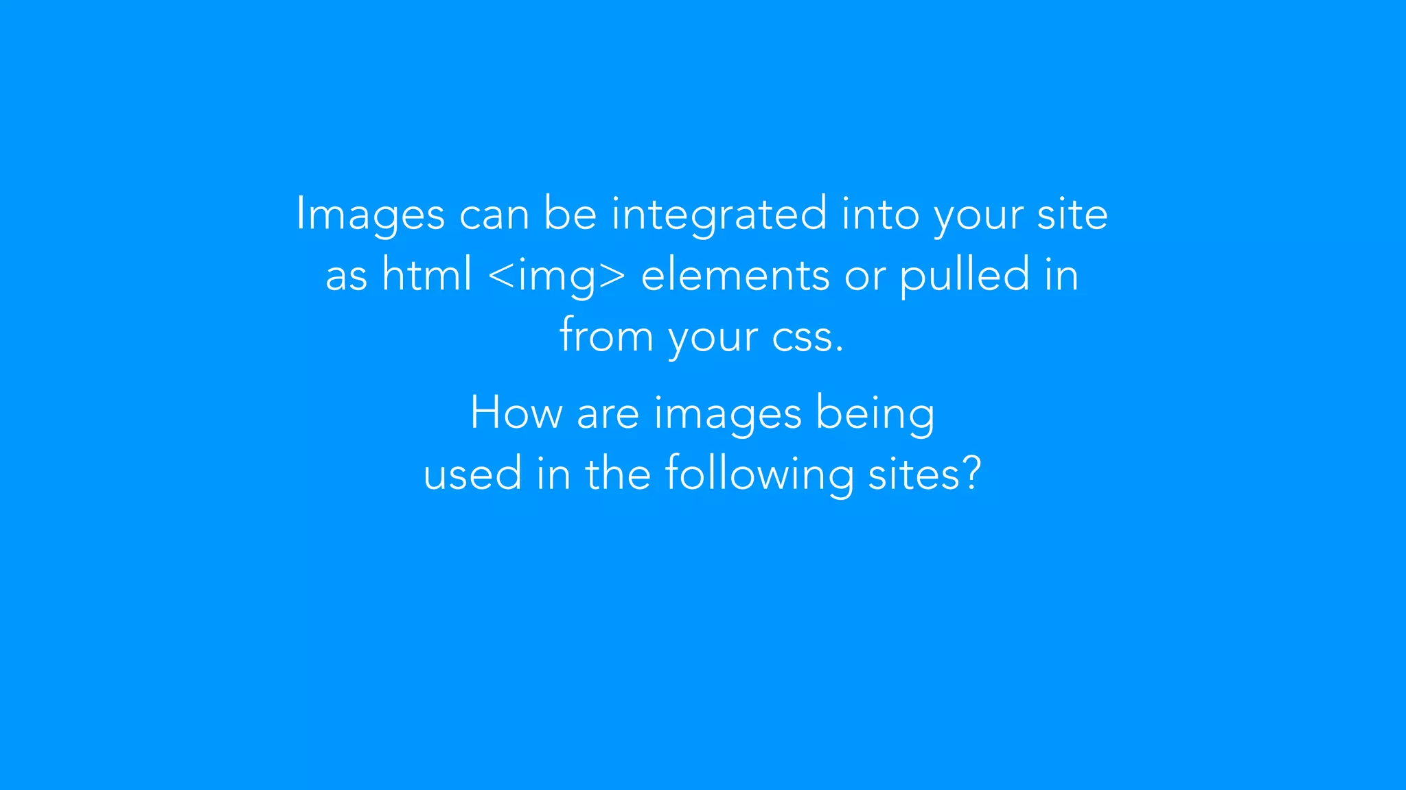 Images can be integrated into your site 
as html <img> elements or pulled in 
from your css. 
How are images being 
used in the following sites? 
 
