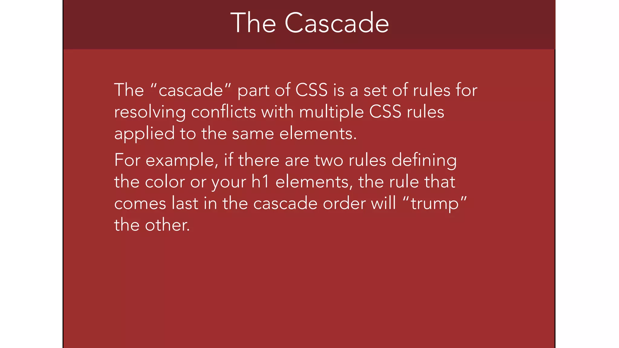 The Cascade 
The &ldquo;cascade&rdquo; part of CSS is a set of rules for 
resolving conflicts with multiple CSS rules 
applied to the same elements. 
For example, if there are two rules defining 
the color or your h1 elements, the rule that 
comes last in the cascade order will &ldquo;trump&rdquo; 
the other. 
 