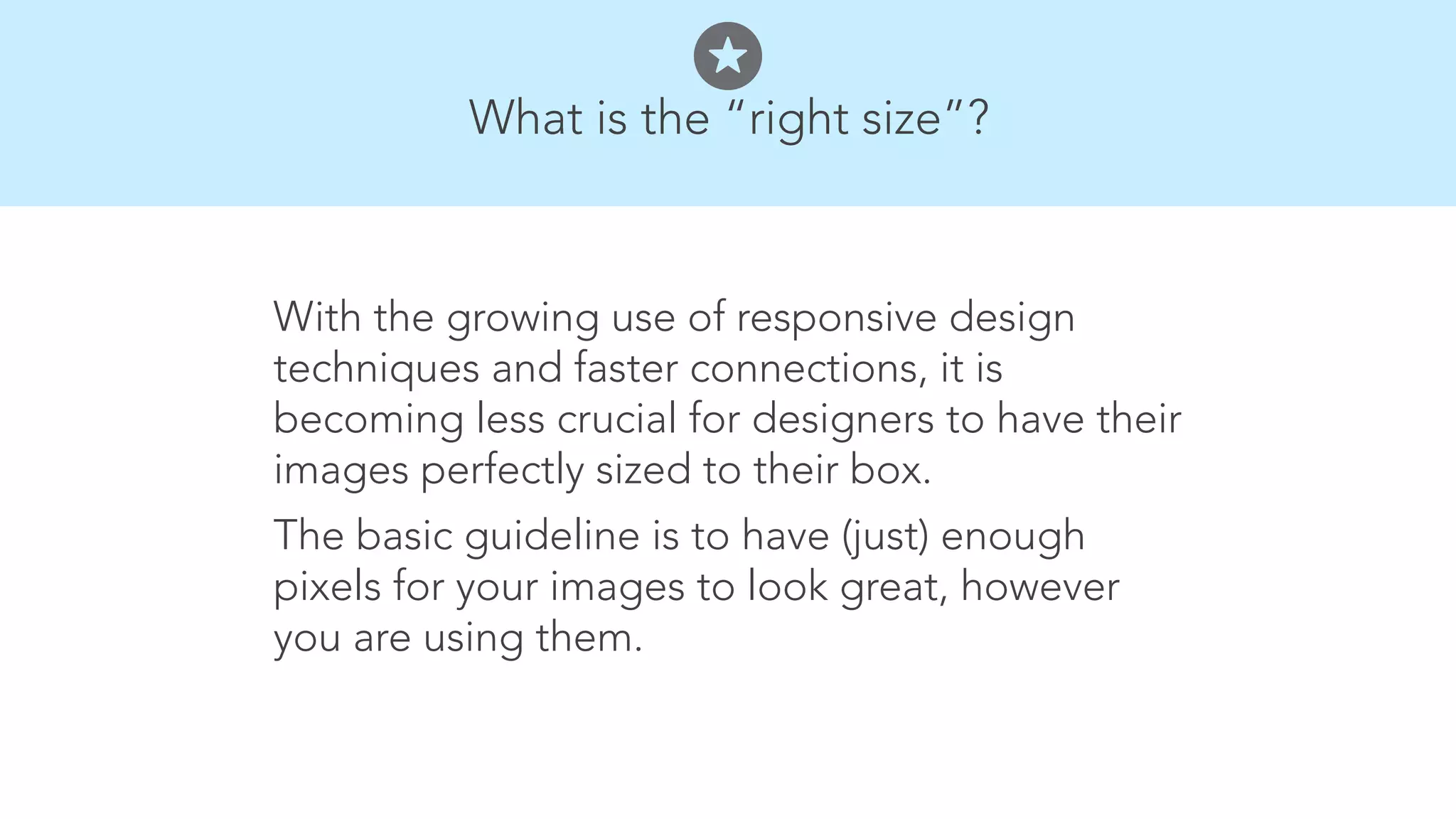 What is the &ldquo;right size&rdquo;? 
With the growing use of responsive design 
techniques and faster connections, it is 
becoming less crucial for designers to have their 
images perfectly sized to their box. 
The basic guideline is to have (just) enough 
pixels for your images to look great, however 
you are using them. 
 