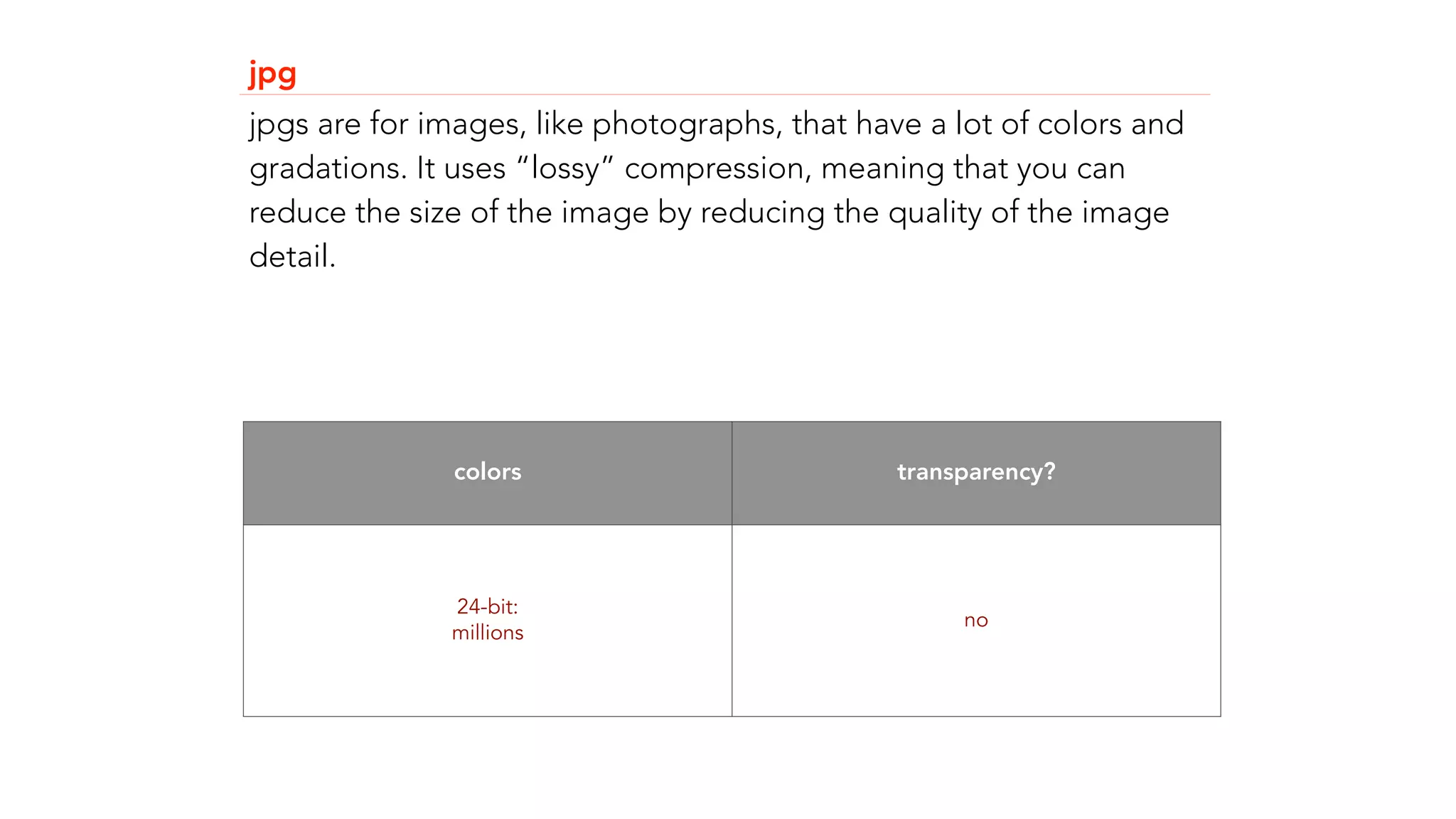jpg 
jpgs are for images, like photographs, that have a lot of colors and 
gradations. It uses &ldquo;lossy&rdquo; compression, meaning that you can 
reduce the size of the image by reducing the quality of the image 
detail. 
colors transparency? 
24-bit: 
millions no 
 