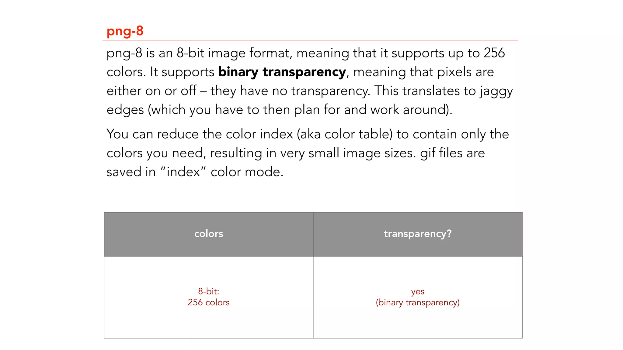png-8 
png-8 is an 8-bit image format, meaning that it supports up to 256 
colors. It supports binary transparency, meaning that pixels are 
either on or off &ndash; they have no transparency. This translates to jaggy 
edges (which you have to then plan for and work around). 
You can reduce the color index (aka color table) to contain only the 
colors you need, resulting in very small image sizes. gif files are 
saved in &ldquo;index&rdquo; color mode. 
colors transparency? 
8-bit: 
256 colors 
yes 
(binary transparency) 
 