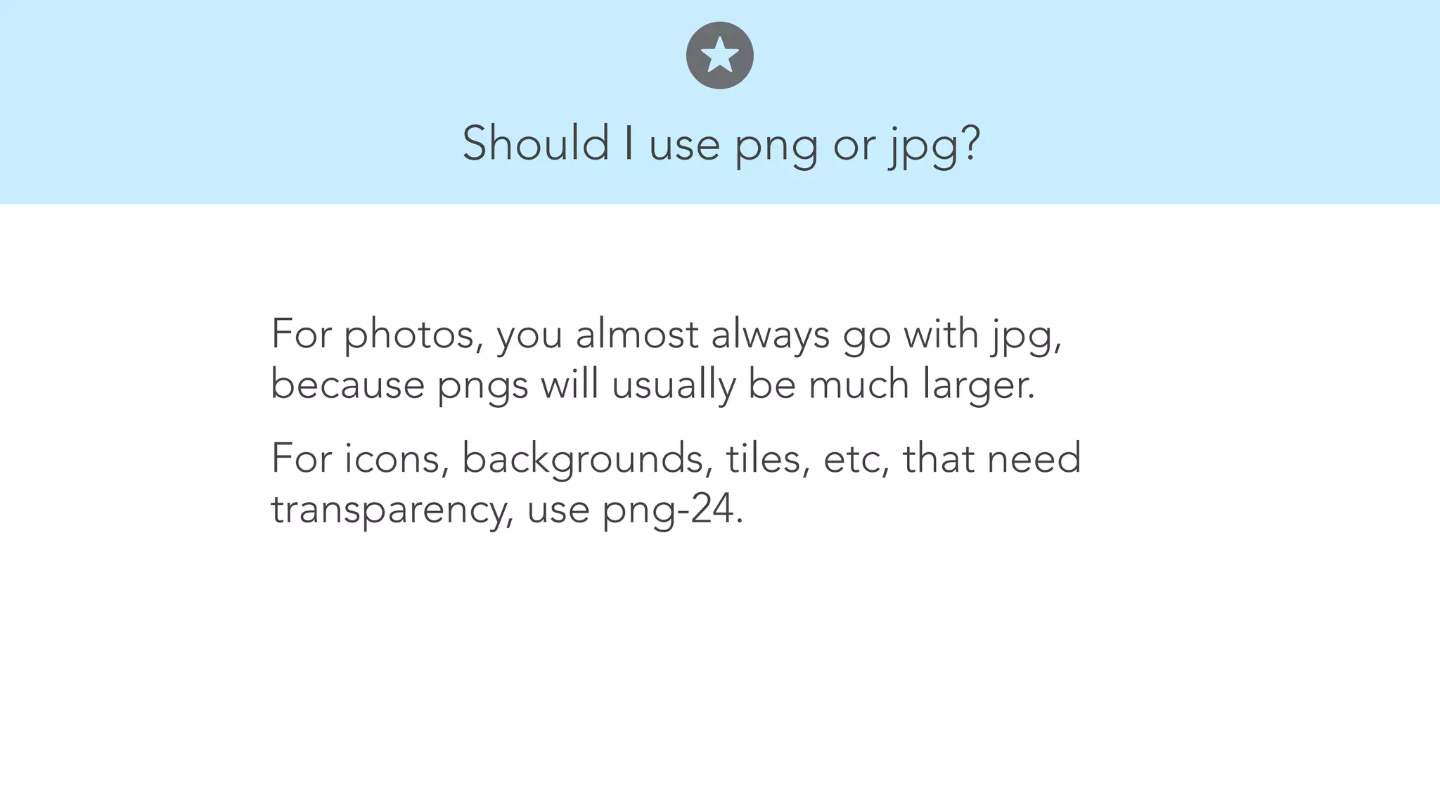 Should I use png or jpg? 
For photos, you almost always go with jpg, 
because pngs will usually be much larger. 
For icons, backgrounds, tiles, etc, that need 
transparency, use png-24. 
 