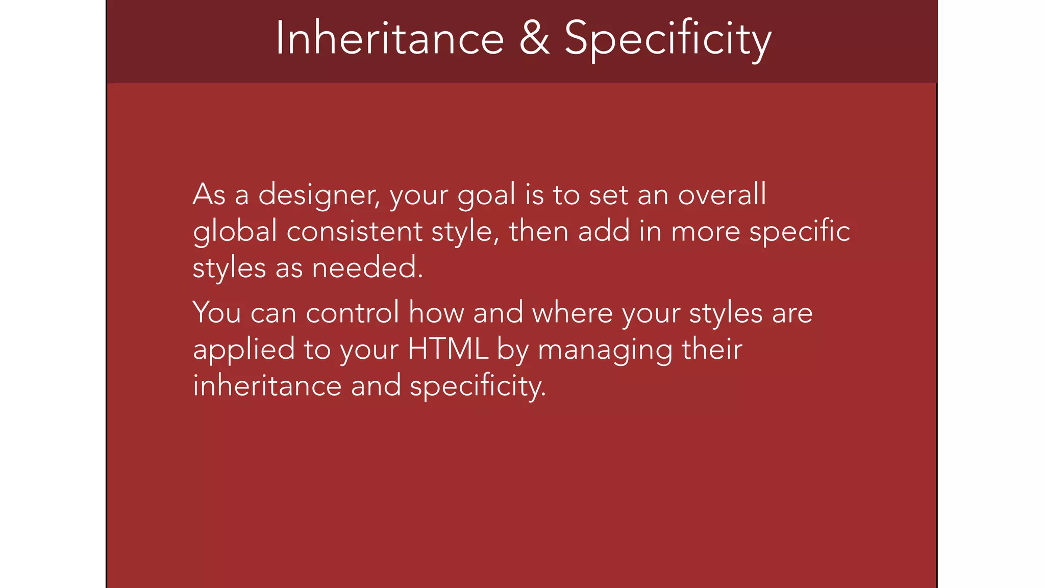 Inheritance & Specificity 
As a designer, your goal is to set an overall 
global consistent style, then add in more specific 
styles as needed. 
You can control how and where your styles are 
applied to your HTML by managing their 
inheritance and specificity. 
 