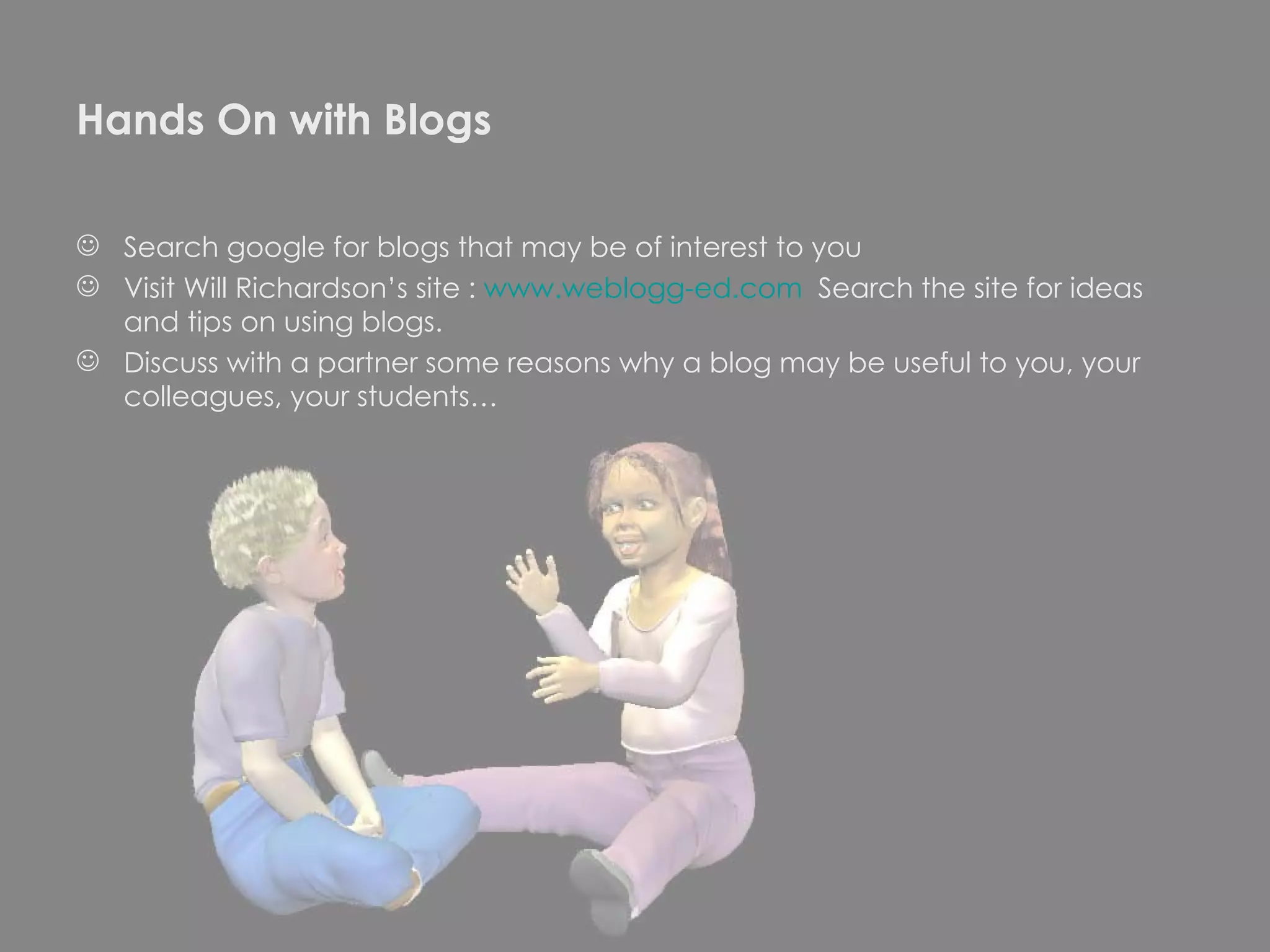 Hands On with Blogs Search google for blogs that may be of interest to you  Visit Will Richardson’s site :  www.weblogg-ed.com   Search the site for ideas and tips on using blogs. Discuss with a partner some reasons why a blog may be useful to you, your colleagues, your students… 