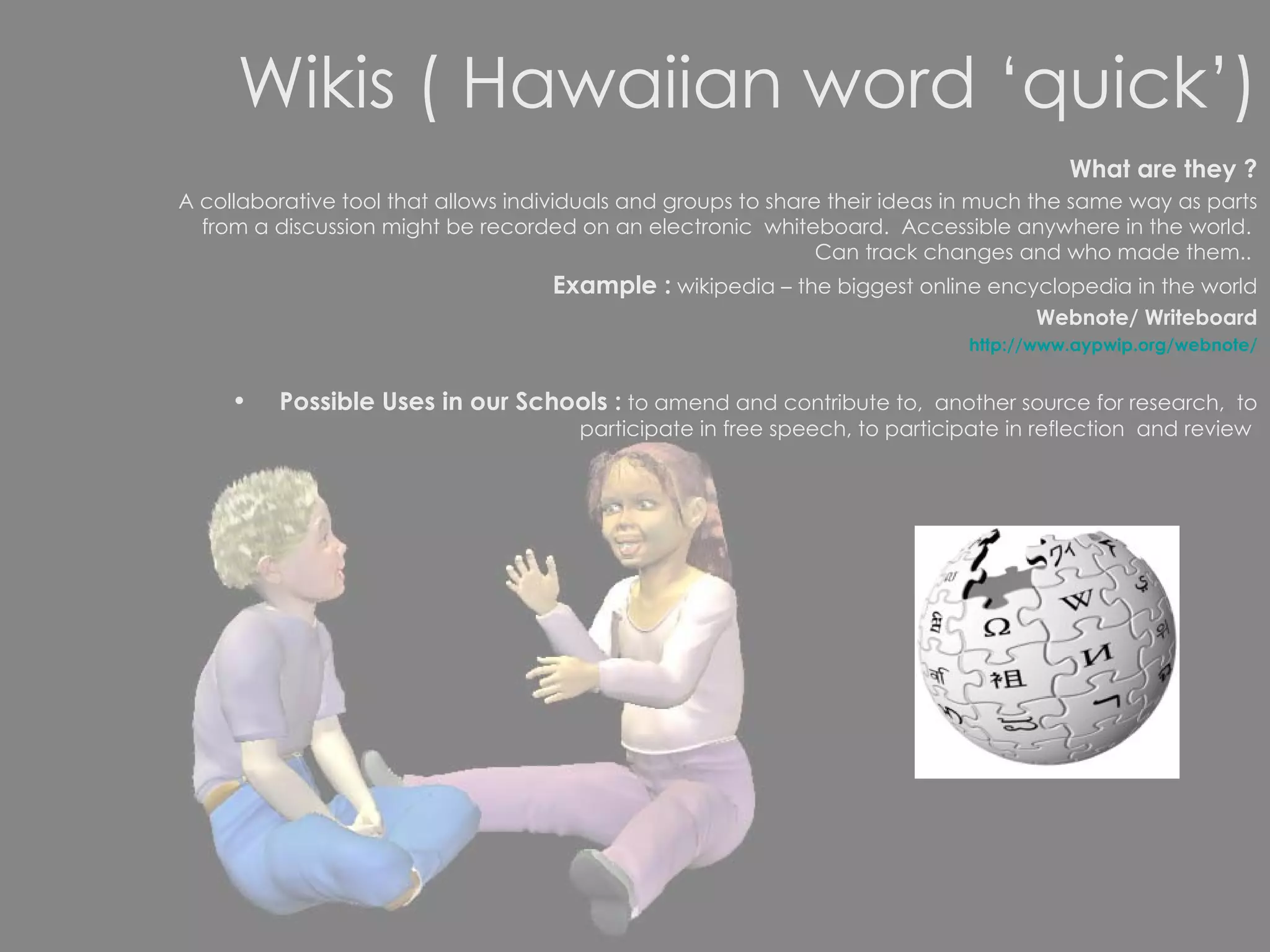 Wikis ( Hawaiian word ‘quick’) What are they ? A collaborative tool that allows individuals and groups to share their ideas in much the same way as parts from a discussion might be recorded on an electronic  whiteboard.  Accessible anywhere in the world.  Can track changes and who made them..  Example :  wikipedia – the biggest online encyclopedia in the world Webnote/ Writeboard http://www.aypwip.org/webnote/ Possible Uses in our Schools :  to amend and contribute to,  another source for research,  to participate in free speech, to participate in reflection  and review  