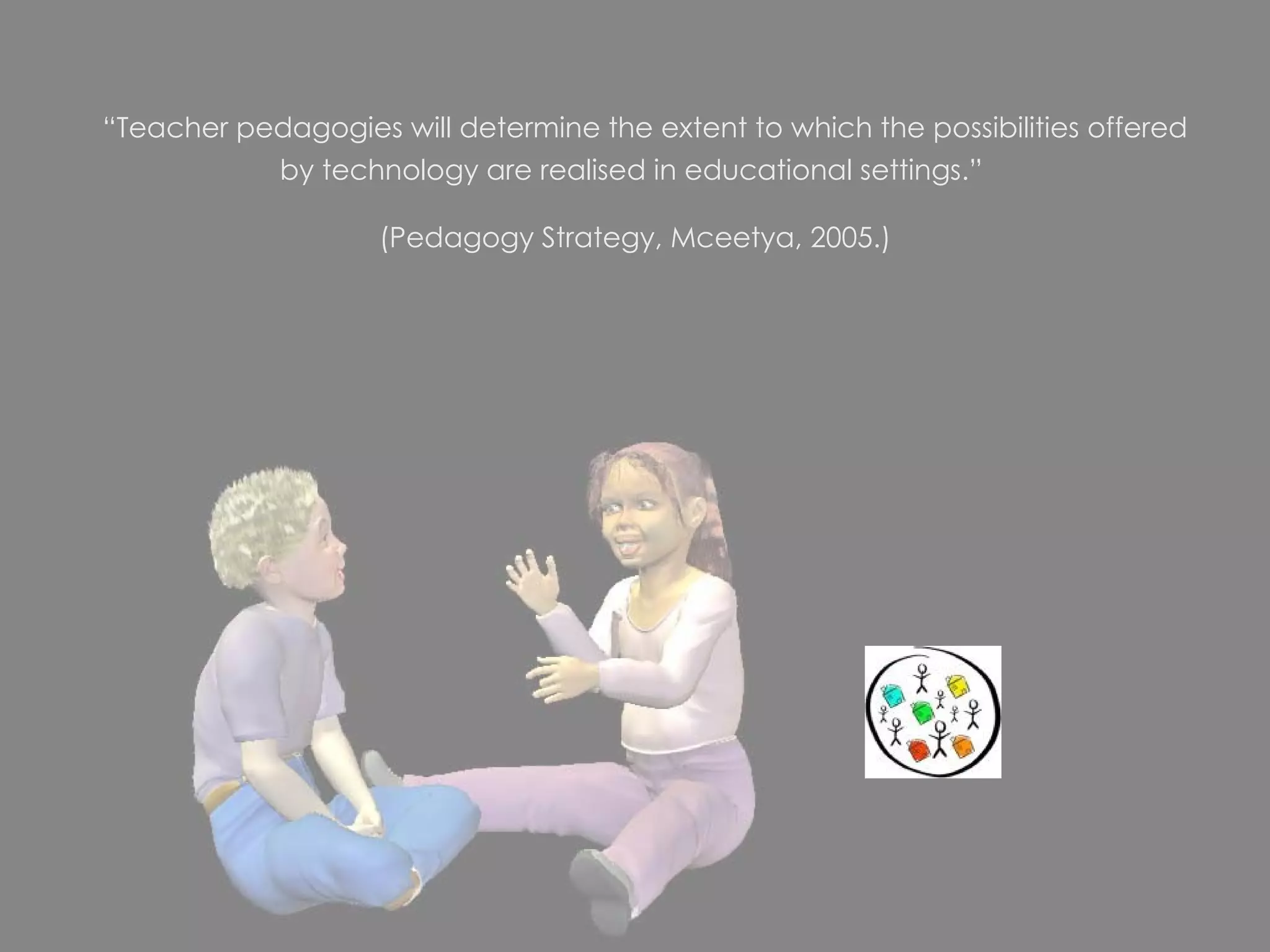   “ Teacher pedagogies will determine the extent to which the possibilities offered by technology are realised in educational settings.”  (Pedagogy Strategy, Mceetya, 2005.) 