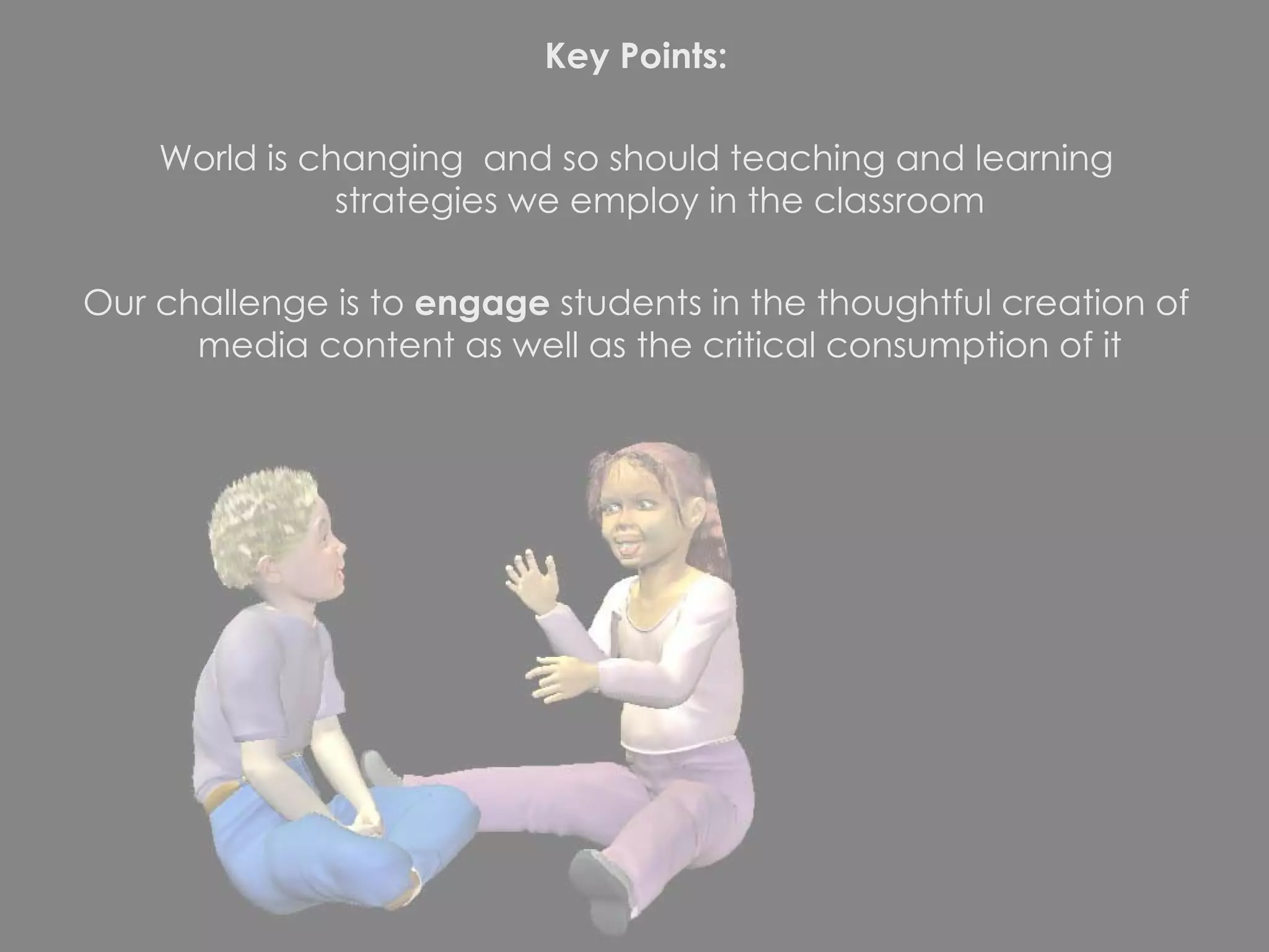 Key Points: World is changing  and so should teaching and learning strategies we employ in the classroom Our challenge is to  engage  students in the thoughtful creation of media content as well as the critical consumption of it 