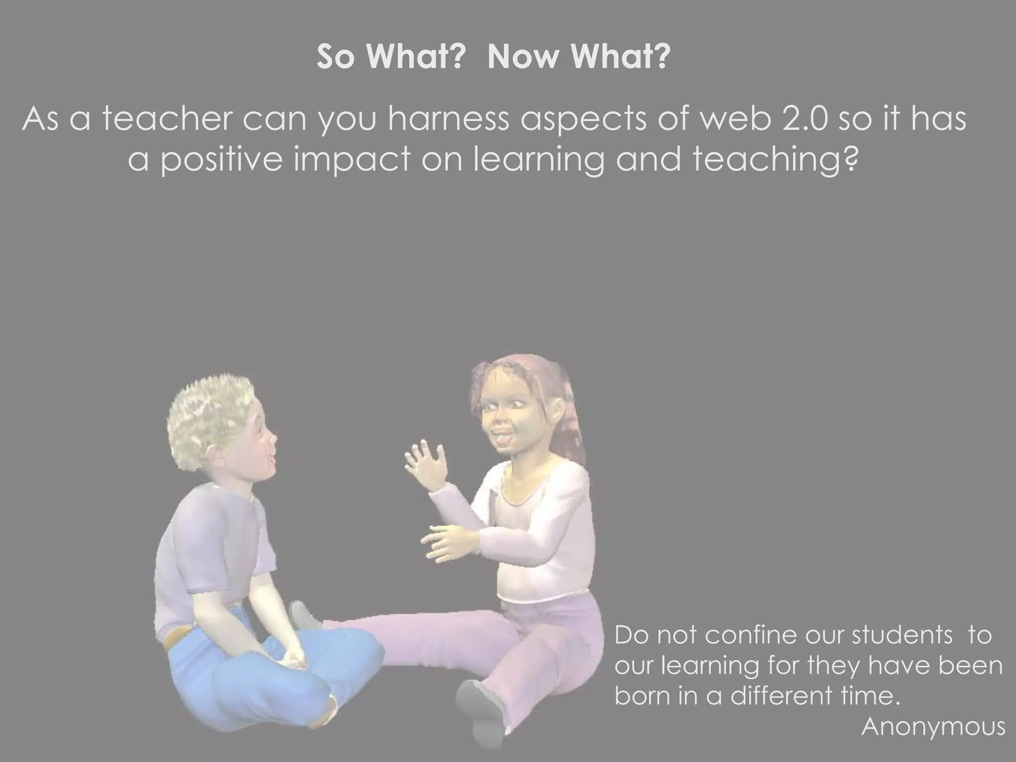 So What?  Now What? As a teacher can you harness aspects of web 2.0 so it has a positive impact on learning and teaching? Do not confine our students  to our learning for they have been born in a different time. Anonymous 