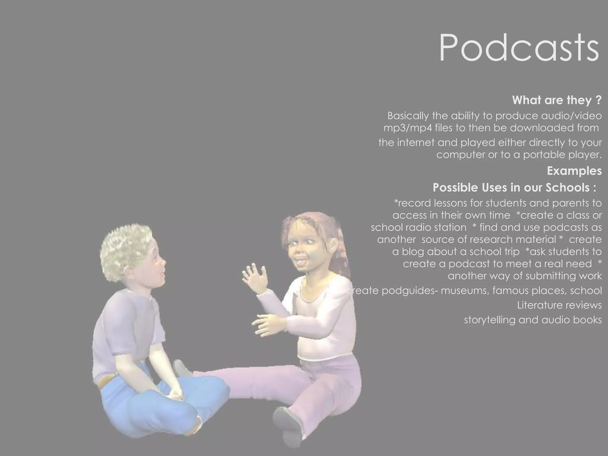 Podcasts What are they ? Basically the ability to produce audio/video mp3/mp4 files to then be downloaded from  the internet and played either directly to your computer or to a portable player. Examples Possible Uses in our Schools :   *record lessons for students and parents to access in their own time  *create a class or school radio station  * find and use podcasts as another  source of research material *  create a blog about a school trip  *ask students to create a podcast to meet a real need  * another way of submitting work create podguides- museums, famous places, school Literature reviews storytelling and audio books 