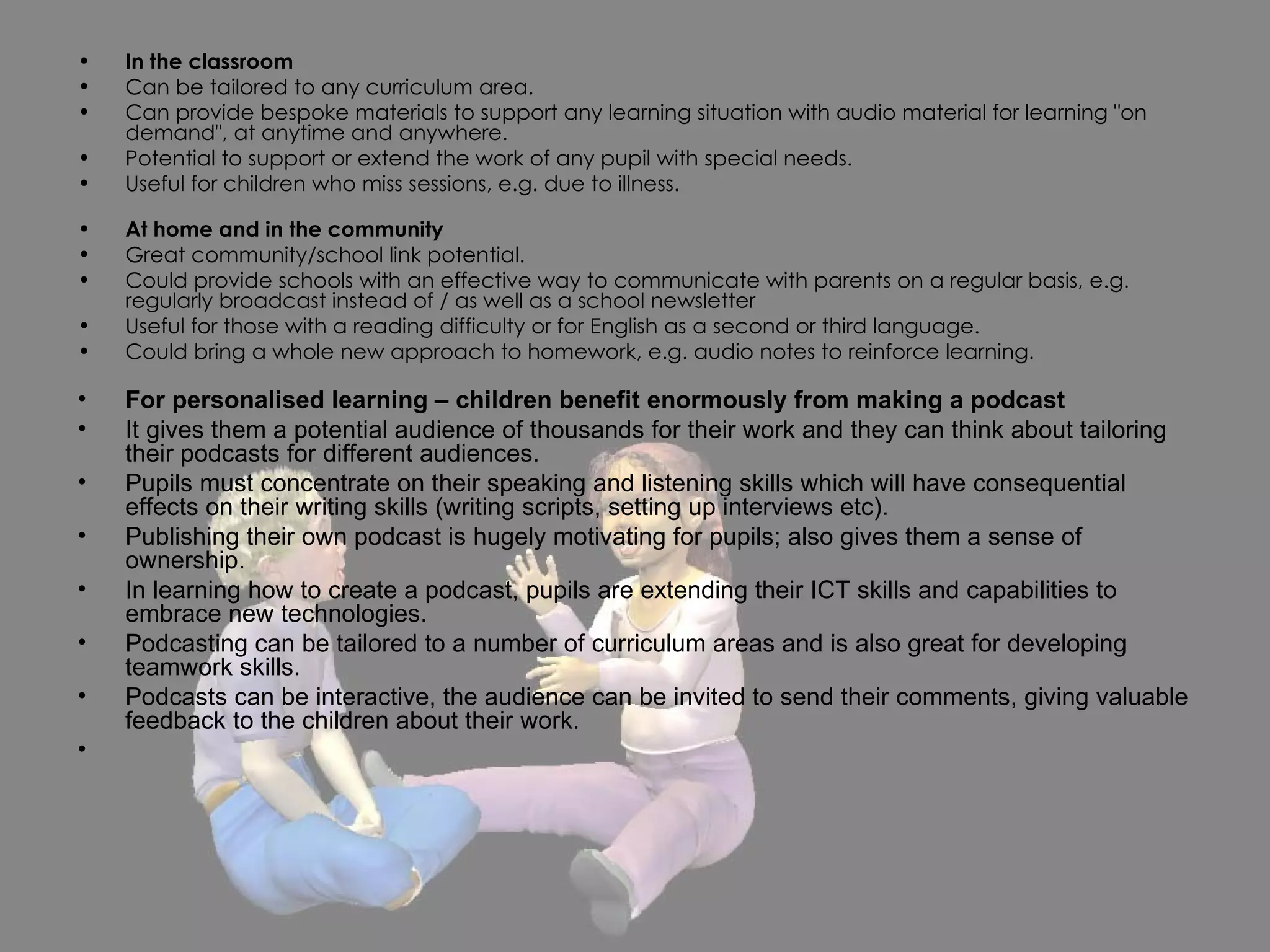 In the classroom Can be tailored to any curriculum area. Can provide bespoke materials to support any learning situation with audio material for learning "on demand", at anytime and anywhere.  Potential to support or extend the work of any pupil with special needs. Useful for children who miss sessions, e.g. due to illness. At home and in the community Great community/school link potential. Could provide schools with an effective way to communicate with parents on a regular basis, e.g. regularly broadcast instead of / as well as a school newsletter Useful for those with a reading difficulty or for English as a second or third language.  Could bring a whole new approach to homework, e.g. audio notes to reinforce learning. For personalised learning – children benefit enormously from making a podcast It gives them a potential audience of thousands for their work and they can think about tailoring their podcasts for different audiences. Pupils must concentrate on their speaking and listening skills which will have consequential effects on their writing skills (writing scripts, setting up interviews etc). Publishing their own podcast is hugely motivating for pupils; also gives them a sense of ownership. In learning how to create a podcast, pupils are extending their ICT skills and capabilities to embrace new technologies. Podcasting can be tailored to a number of curriculum areas and is also great for developing teamwork skills. Podcasts can be interactive, the audience can be invited to send their comments, giving valuable feedback to the children about their work. 