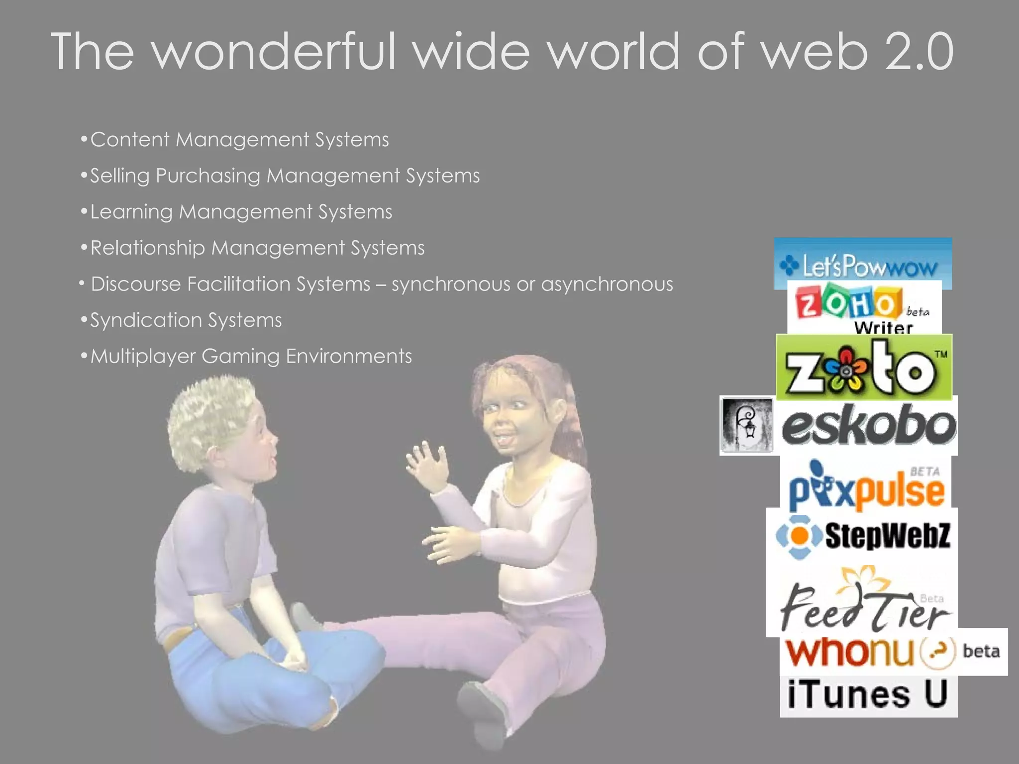 The wonderful wide world of web 2.0 Content Management Systems Selling Purchasing Management Systems Learning Management Systems Relationship Management Systems Discourse Facilitation Systems – synchronous or asynchronous Syndication Systems Multiplayer Gaming Environments 