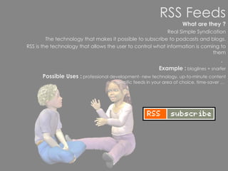 RSS Feeds What are they ? Real Simple Syndication The technology that makes it possible to subscribe to podcasts and blogs. RSS is the technology that allows the user to control what information is coming to them .   Example :  bloglines + snarfer Possible Uses :  professional development- new technology, up-to-minute content specific feeds in your area of choice, time-saver …  