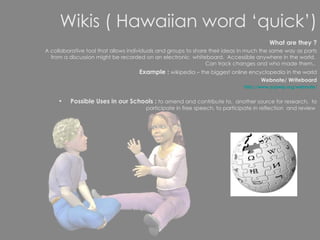 Wikis ( Hawaiian word ‘quick’) What are they ? A collaborative tool that allows individuals and groups to share their ideas in much the same way as parts from a discussion might be recorded on an electronic  whiteboard.  Accessible anywhere in the world.  Can track changes and who made them..  Example :  wikipedia – the biggest online encyclopedia in the world Webnote/ Writeboard http://www.aypwip.org/webnote/ Possible Uses in our Schools :  to amend and contribute to,  another source for research,  to participate in free speech, to participate in reflection  and review  