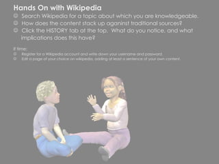 Hands On with Wikipedia Search Wikipedia for a topic about which you are knowledgeable.  How does the content stack up aganinst traditional sources? Click the HISTORY tab at the top.  What do you notice, and what  implications does this have? If time: Register for a WIkipedia account and write down your username and password. Edit a page of your choice on wikipedia, adding at least a sentence of your own content. 