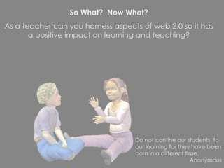 So What?  Now What? As a teacher can you harness aspects of web 2.0 so it has a positive impact on learning and teaching? Do not confine our students  to our learning for they have been born in a different time. Anonymous 