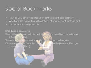 Social Bookmarks How do you save websites you want to refer back to later? What are the benefits and limitations of your current method (s)? http://del.icio.us/itpdsandy  Introducing del.icio.us Keep all your bookmarks in delicious and access them form home, office, anywhere. Share your bookmarks with family, friends, and colleagues. Discover new sites from the delicious community (browse, find, get recommendations) 
