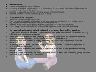 In the classroom Can be tailored to any curriculum area. Can provide bespoke materials to support any learning situation with audio material for learning "on demand", at anytime and anywhere.  Potential to support or extend the work of any pupil with special needs. Useful for children who miss sessions, e.g. due to illness. At home and in the community Great community/school link potential. Could provide schools with an effective way to communicate with parents on a regular basis, e.g. regularly broadcast instead of / as well as a school newsletter Useful for those with a reading difficulty or for English as a second or third language.  Could bring a whole new approach to homework, e.g. audio notes to reinforce learning. For personalised learning – children benefit enormously from making a podcast It gives them a potential audience of thousands for their work and they can think about tailoring their podcasts for different audiences. Pupils must concentrate on their speaking and listening skills which will have consequential effects on their writing skills (writing scripts, setting up interviews etc). Publishing their own podcast is hugely motivating for pupils; also gives them a sense of ownership. In learning how to create a podcast, pupils are extending their ICT skills and capabilities to embrace new technologies. Podcasting can be tailored to a number of curriculum areas and is also great for developing teamwork skills. Podcasts can be interactive, the audience can be invited to send their comments, giving valuable feedback to the children about their work. 
