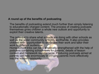 A round up of the benefits of podcasting  The benefits of podcasting extend much further than simply listening to educationally charged content. The process of creating podcasts themselves gives children a whole new outlook and opportunity to exploit their creative talents. The potential to share what schools are doing with other schools as well as the wider community is highly worthwhile. It also provides children with opportunities to showcase their work and tailor their work to different audiences. Home-school links can be dramatically strengthened with the help of podcasts containing school news for parents, details of lesson content and homework requirements. Producing podcasts aimed at parents can help enormously in bringing parents more effectively into the school community. 