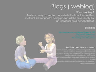 Blogs ( weblog) .  Examples: http://classblogmeister.com/blog.php?blogger_id=1337/ http://rocky11.blogspot.com/ http://tbcdrama.blogspot.com/ http://weblogs.hcrhs.k12.nj.us/bees/ Possible Uses in our Schools : “  Communication, posting info. such as readings on the blogs, placed photos for viewing, provided Internet links to subjects we are studying and used the blog as a message board  - asking students to comment on a topic or issue. I also posted a web task on the blog, so the students could access it  at home (providing they have computers) and work on it for homework”. Clubs, classroom blogs.. What are they? Fast and easy to create.  A website that contains written material, links or photos being posted all the time usually by an individual on a personal basis 