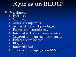 ¿Qué es un BLOG? Ventajas: Fácil uso. Gratuito. Autoría compartida. Acceso desde cualquier lugar. Publicación cronológica. Integrador de otras herramientas. Categorías, organizado por temas. Enlaces permanentes. Blogroll. Interactividad. Sindicacion y Agregación RSS. 