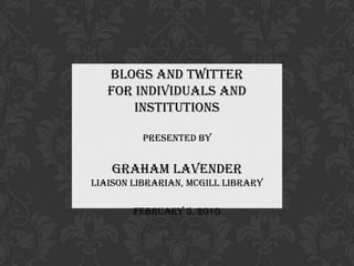 Blogs and Twitter  for Individuals and Institutions Presented by Graham Lavender Liaison Librarian, McGill Library February 5, 2010 