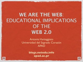 WE ARE THE WEB:
EDUCATIONAL IMPLICATIONS
        OF THE
        WEB 2.0
           Antonio Vantaggiato
     Universidad del Sagrado Corazón
                  APAD

          blogs.netedu.info
             apad.ac.pr
 