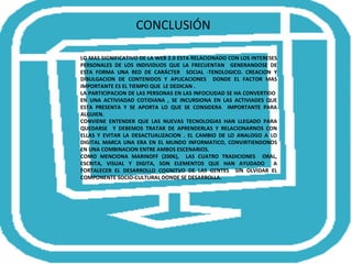 CONCLUSIÓN LO MAS SIGNIFICATIVO DE LA WEB 2.0 ESTA RELACIONADO CON LOS INTERESES PERSONALES DE LOS INDIVIDUOS QUE LA FRECUENTAN  GENERANDOSE DE ESTA FORMA UNA RED DE CARÁCTER  SOCIAL -TENOLOGICO. CREACION Y DIBULGACION DE CONTENIDOS Y APLICACIONES  DONDE EL FACTOR MAS IMPORTANTE ES EL TIEMPO QUE  LE DEDICAN . LA PARTICIPACION DE LAS PERSONAS EN LAS INFOCIUDAD SE HA CONVERTIDO  EN UNA ACTIVIADAD COTIDIANA , SE INCURSIONA EN LAS ACTIVIADES QUE ESTA PRESENTA Y SE APORTA LO QUE SE CONSIDERA  IMPORTANTE PARA ALGUIEN. CONVIENE ENTENDER QUE LAS NUEVAS TECNOLOGIAS HAN LLEGADO PARA QUEDARSE  Y DEBEMOS TRATAR DE APRENDERLAS Y RELACIONARNOS CON ELLAS Y EVITAR LA DESACTUALIZACION . EL CAMBIO DE LO ANALOGO A LO DIGITAL MARCA UNA ERA EN EL MUNDO INFORMATICO, CONVIRTIENDONOS EN UNA COMBINACION ENTRE AMBOS ESCENARIOS. COMO MENCIONA MARINOFF (2006),  LAS CUATRO TRADICIONES  ORAL, ESCRITA, VISUAL Y DIGITA, SON ELEMENTOS QUE HAN AYUDADO  A FORTALECER EL DESARROLLO COGNITVO DE LAS GENTES  SIN OLVIDAR EL COMPONENTE SOCIO-CULTURAL DONDE SE DESARROLLA.  